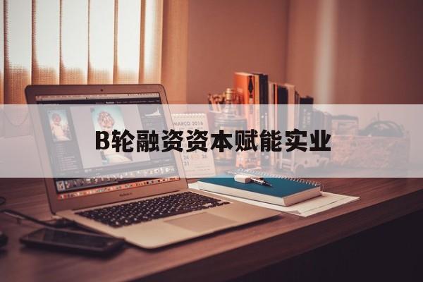 吉首市B轮融资资本赋能实业(b轮融资公司值得工作吗)