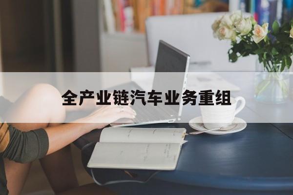 吉首市全产业链汽车业务重组(全产业链汽车业务重组的意义)