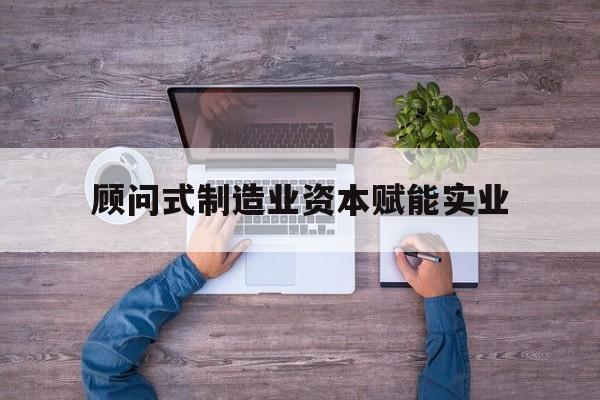 吉首市关于顾问式制造业资本赋能实业的信息